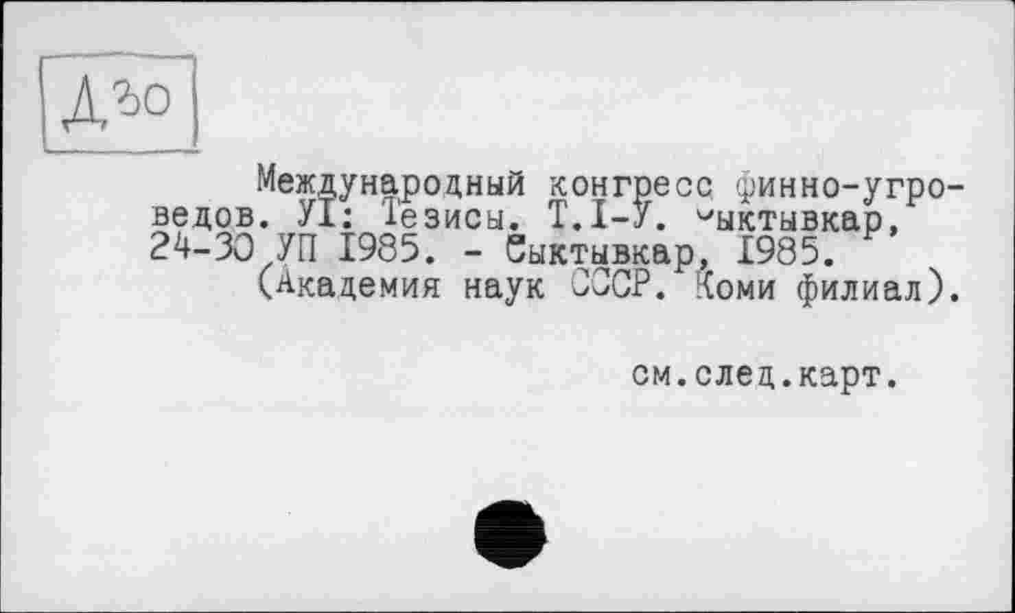 ﻿Л^О
Международный конгресс (ринно-угро-ведов. УІ: Тезисы. Т.І-У. Сыктывкар, 24-30 УП 1985. - Сыктывкар, 1985.
(Академия наук ОЭСР. Коми филиал).
см.след.карт.